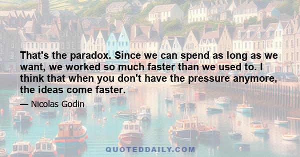 That's the paradox. Since we can spend as long as we want, we worked so much faster than we used to. I think that when you don't have the pressure anymore, the ideas come faster.