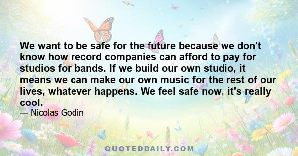 We want to be safe for the future because we don't know how record companies can afford to pay for studios for bands. If we build our own studio, it means we can make our own music for the rest of our lives, whatever