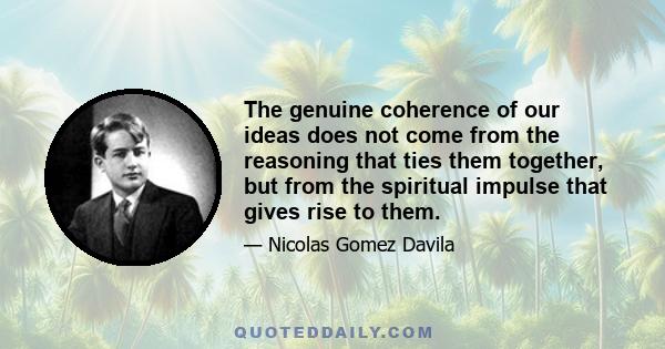 The genuine coherence of our ideas does not come from the reasoning that ties them together, but from the spiritual impulse that gives rise to them.