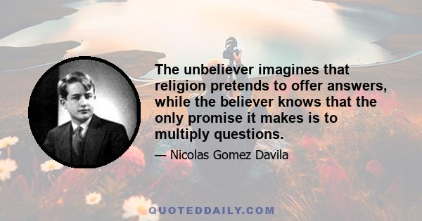 The unbeliever imagines that religion pretends to offer answers, while the believer knows that the only promise it makes is to multiply questions.