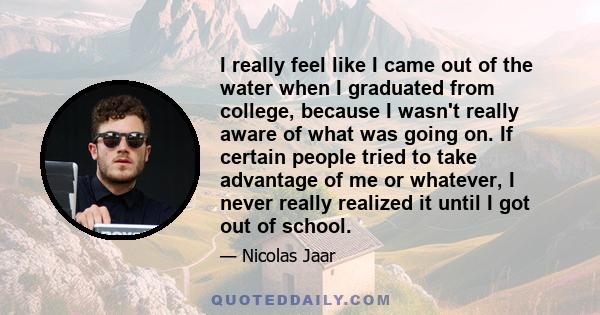 I really feel like I came out of the water when I graduated from college, because I wasn't really aware of what was going on. If certain people tried to take advantage of me or whatever, I never really realized it until 