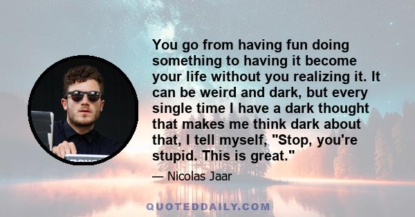 You go from having fun doing something to having it become your life without you realizing it. It can be weird and dark, but every single time I have a dark thought that makes me think dark about that, I tell myself,