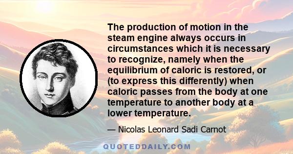 The production of motion in the steam engine always occurs in circumstances which it is necessary to recognize, namely when the equilibrium of caloric is restored, or (to express this differently) when caloric passes