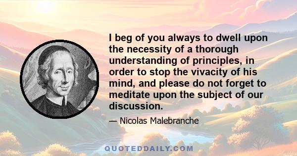 I beg of you always to dwell upon the necessity of a thorough understanding of principles, in order to stop the vivacity of his mind, and please do not forget to meditate upon the subject of our discussion.