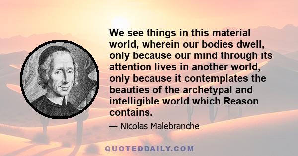 We see things in this material world, wherein our bodies dwell, only because our mind through its attention lives in another world, only because it contemplates the beauties of the archetypal and intelligible world