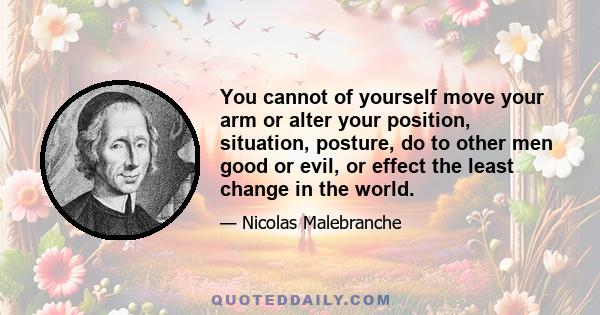 You cannot of yourself move your arm or alter your position, situation, posture, do to other men good or evil, or effect the least change in the world.