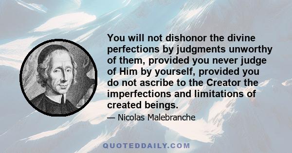 You will not dishonor the divine perfections by judgments unworthy of them, provided you never judge of Him by yourself, provided you do not ascribe to the Creator the imperfections and limitations of created beings.