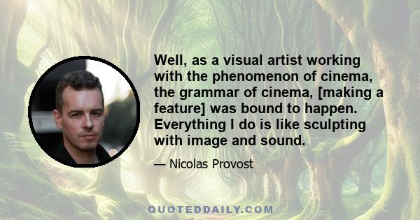 Well, as a visual artist working with the phenomenon of cinema, the grammar of cinema, [making a feature] was bound to happen. Everything I do is like sculpting with image and sound.