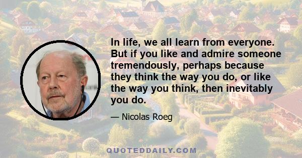 In life, we all learn from everyone. But if you like and admire someone tremendously, perhaps because they think the way you do, or like the way you think, then inevitably you do.