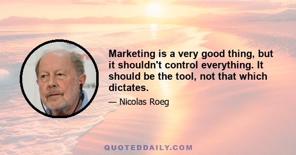 Marketing is a very good thing, but it shouldn't control everything. It should be the tool, not that which dictates.