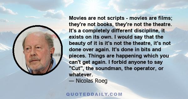 Movies are not scripts - movies are films; they're not books, they're not the theatre. It's a completely different discipline, it exists on its own. I would say that the beauty of it is it's not the theatre, it's not