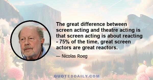 The great difference between screen acting and theatre acting is that screen acting is about reacting - 75% of the time, great screen actors are great reactors.