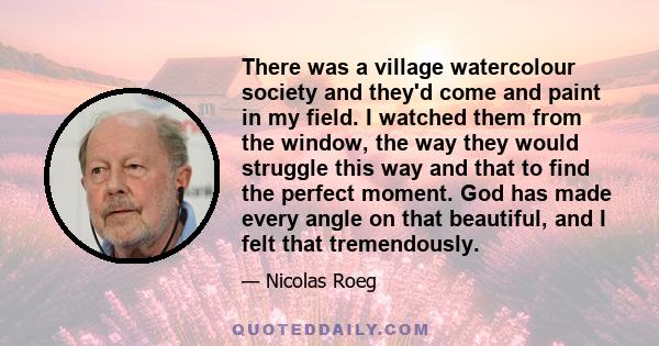 There was a village watercolour society and they'd come and paint in my field. I watched them from the window, the way they would struggle this way and that to find the perfect moment. God has made every angle on that