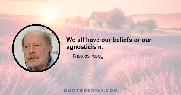 We all have our beliefs or our agnosticism.