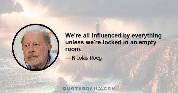 We're all influenced by everything unless we're locked in an empty room.