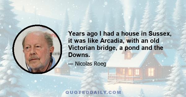 Years ago I had a house in Sussex, it was like Arcadia, with an old Victorian bridge, a pond and the Downs.