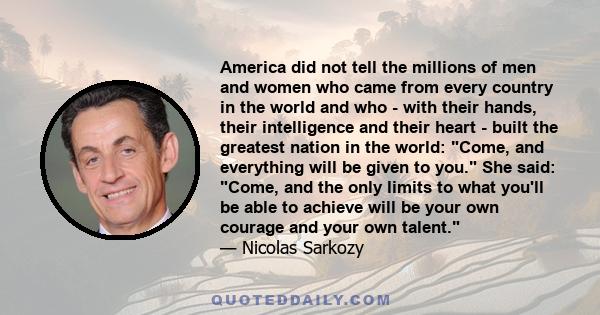 America did not tell the millions of men and women who came from every country in the world and who - with their hands, their intelligence and their heart - built the greatest nation in the world: Come, and everything