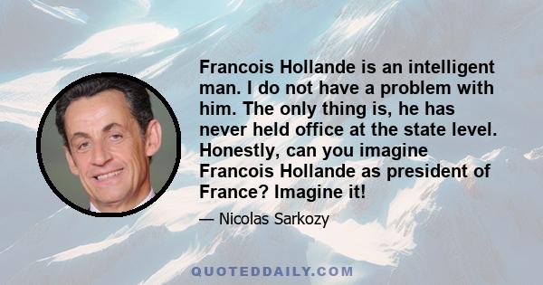 Francois Hollande is an intelligent man. I do not have a problem with him. The only thing is, he has never held office at the state level. Honestly, can you imagine Francois Hollande as president of France? Imagine it!