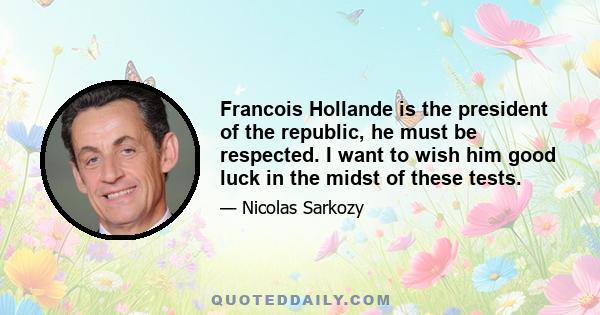 Francois Hollande is the president of the republic, he must be respected. I want to wish him good luck in the midst of these tests.