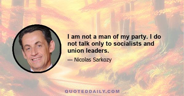 I am not a man of my party. I do not talk only to socialists and union leaders.