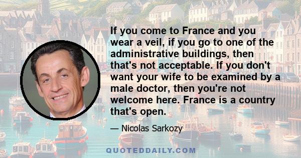 If you come to France and you wear a veil, if you go to one of the administrative buildings, then that's not acceptable. If you don't want your wife to be examined by a male doctor, then you're not welcome here. France