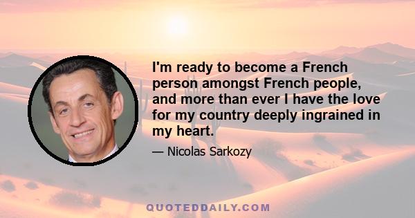 I'm ready to become a French person amongst French people, and more than ever I have the love for my country deeply ingrained in my heart.