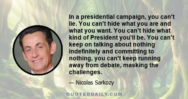 In a presidential campaign, you can't lie. You can't hide what you are and what you want. You can't hide what kind of President you'll be. You can't keep on talking about nothing indefinitely and committing to nothing,