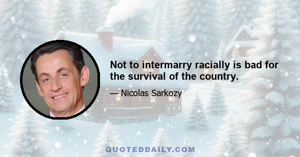 Not to intermarry racially is bad for the survival of the country.