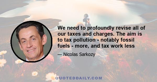 We need to profoundly revise all of our taxes and charges. The aim is to tax pollution - notably fossil fuels - more, and tax work less