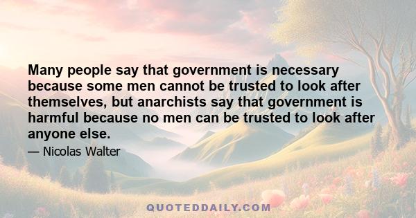 Many people say that government is necessary because some men cannot be trusted to look after themselves, but anarchists say that government is harmful because no men can be trusted to look after anyone else.