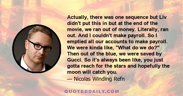 Actually, there was one sequence but Liv didn't put this in but at the end of the movie, we ran out of money. Literally, ran out. And I couldn't make payroll. So I emptied all our accounts to make payroll. We were kinda 