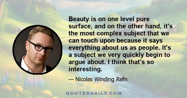 Beauty is on one level pure surface, and on the other hand, it's the most complex subject that we can touch upon because it says everything about us as people. It's a subject we very quickly begin to argue about. I