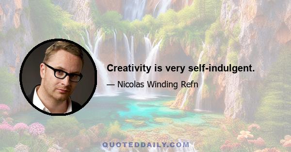 Creativity is very self-indulgent.