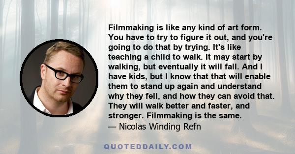 Filmmaking is like any kind of art form. You have to try to figure it out, and you're going to do that by trying. It's like teaching a child to walk. It may start by walking, but eventually it will fall. And I have