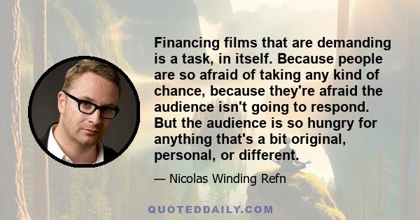 Financing films that are demanding is a task, in itself. Because people are so afraid of taking any kind of chance, because they're afraid the audience isn't going to respond. But the audience is so hungry for anything