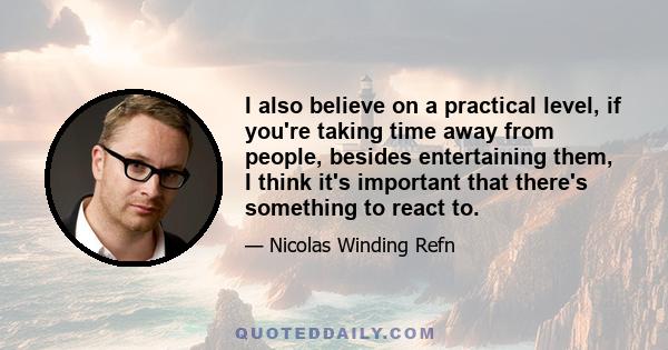 I also believe on a practical level, if you're taking time away from people, besides entertaining them, I think it's important that there's something to react to.