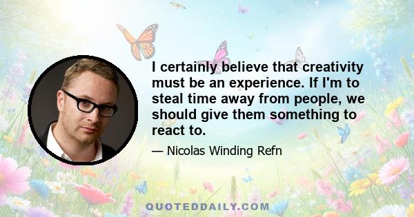 I certainly believe that creativity must be an experience. If I'm to steal time away from people, we should give them something to react to.