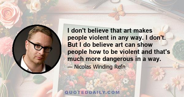 I don't believe that art makes people violent in any way. I don't. But I do believe art can show people how to be violent and that's much more dangerous in a way.