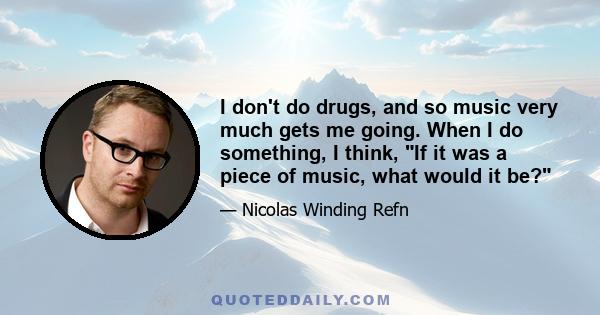 I don't do drugs, and so music very much gets me going. When I do something, I think, If it was a piece of music, what would it be?