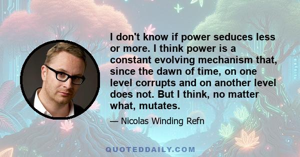 I don't know if power seduces less or more. I think power is a constant evolving mechanism that, since the dawn of time, on one level corrupts and on another level does not. But I think, no matter what, mutates.