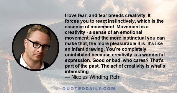 I love fear, and fear breeds creativity. It forces you to react instinctively, which is the essence of movement. Movement is a creativity - a sense of an emotional movement. And the more instinctual you can make that,