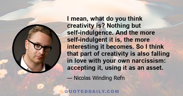 I mean, what do you think creativity is? Nothing but self-indulgence. And the more self-indulgent it is, the more interesting it becomes. So I think that part of creativity is also falling in love with your own