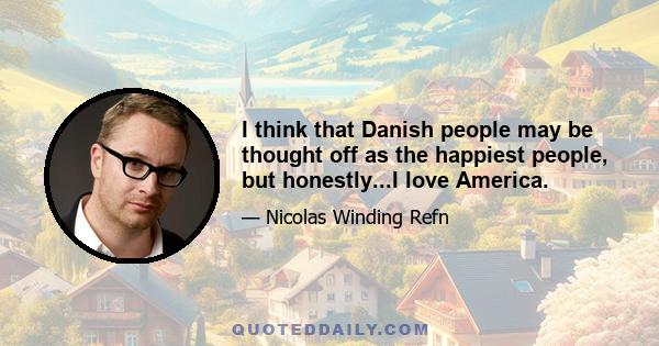 I think that Danish people may be thought off as the happiest people, but honestly...I love America.