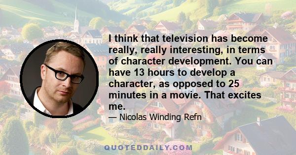 I think that television has become really, really interesting, in terms of character development. You can have 13 hours to develop a character, as opposed to 25 minutes in a movie. That excites me.