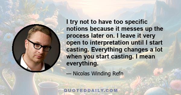 I try not to have too specific notions because it messes up the process later on. I leave it very open to interpretation until I start casting. Everything changes a lot when you start casting. I mean everything.