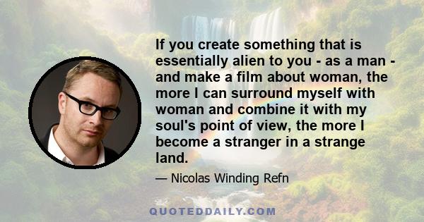 If you create something that is essentially alien to you - as a man - and make a film about woman, the more I can surround myself with woman and combine it with my soul's point of view, the more I become a stranger in a 