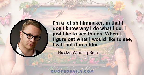 I'm a fetish filmmaker, in that I don't know why I do what I do, I just like to see things. When I figure out what I would like to see, I will put it in a film.