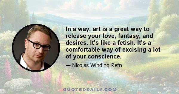 In a way, art is a great way to release your love, fantasy, and desires. It's like a fetish. It's a comfortable way of excising a lot of your conscience.