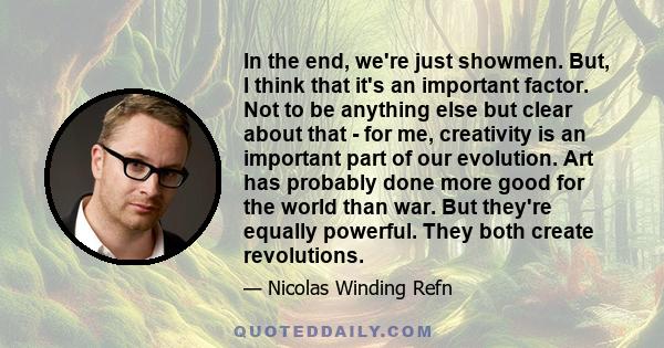 In the end, we're just showmen. But, I think that it's an important factor. Not to be anything else but clear about that - for me, creativity is an important part of our evolution. Art has probably done more good for