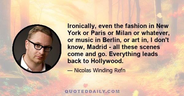 Ironically, even the fashion in New York or Paris or Milan or whatever, or music in Berlin, or art in, I don't know, Madrid - all these scenes come and go. Everything leads back to Hollywood.